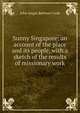 Sunny Singapore: an account of the place and its people, with a sketch of the results of missionary work, John Angus Bethune Cook 