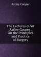 The Lectures of Sir Astley Cooper . On the Principles and Practice of Surgery, Astley Cooper 