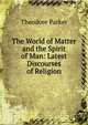 The World of Matter and the Spirit of Man: Latest Discourses of Religion, Parker, Theodore 