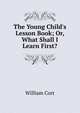 The Young Child's Lesson Book; Or, What Shall I Learn First?., William Cort 