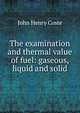 The examination and thermal value of fuel: gaseous, liquid and solid, John Henry Coste 