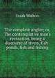 The complete angler; or, The contemplative man's recreation, being a discourse of rivers, fish-ponds, fish and fishing, Izaak Walton 