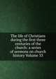 The life of Christians during the first three centuries of the church: a series of sermons on church history Volume 33, 