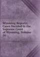 Wyoming Reports; Cases Decided in the Supreme Court of Wyoming, Volume 26, 