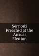 Sermons Preached at the Annual Election, 