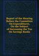 Report of the Hearing Before the Committee On Expenditures, On the Subject of Increasing the Tax On Savings Banks, 