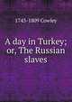 A day in Turkey; or, The Russian slaves, 1743-1809 Cowley 