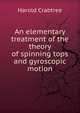 An elementary treatment of the theory of spinning tops and gyroscopic motion, Harold Crabtree 