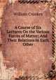 A Course of Six Lectures On the Various Forces of Matter: And Their Relations to Each Other, Crookes William 