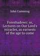 Foreshadows: or, Lectures on Our Lord's miracles, as earnests of the age to come, Cumming, John 