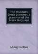 The student's Greek grammar: a grammar of the Greek language, Georg Curtius 