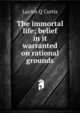 The immortal life; belief in it warranted on rational grounds, Lucius Q Curtis 