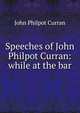 Speeches of John Philpot Curran: while at the bar, John Philpot Curran 