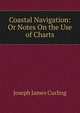 Coastal Navigation: Or Notes On the Use of Charts, Joseph James Curling 