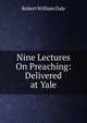 Nine Lectures On Preaching: Delivered at Yale, Robert William Dale 