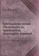 Spiritualism versus Christianity or, Spiritualism thoroughly exposed, J W Daniels 