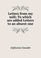 Letters from my mill; To which are added Letters to an absent one, Alphonse Daudet 