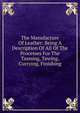 The Manufacture Of Leather: Being A Description Of All Of The Processes For The Tanning, Tawing, Currying, Finishing, 
