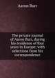 The private journal of Aaron Burr, during his residence of four years in Europe; with selections from his correspondence, Aaron Burr 