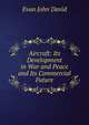 Aircraft: Its Development in War and Peace and Its Commercial Future, Evan John David 