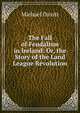 The Fall of Feudalism in Ireland: Or, the Story of the Land League Revolution, Michael Davitt 