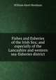 Fishes and fisheries of the Irish Sea; and especially of the Lancashire and western sea-fisheries district, William Abott Herdman 