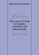 Fifty years of work in Canada, scientific and educational;, Dawson, John William Sir 