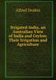 Irrigated India, an Australian View of India and Ceylon: Their Irrigation and Agriculture, Alfred Deakin 
