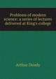 Problems of modern science: a series of lectures delivered at King's college, Arthur Dendy 