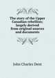 The story of the Upper Canadian rebellion; largely derived from original sources and documents, John Charles Dent 