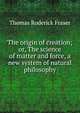 The origin of creation; or, The science of matter and force, a new system of natural philosophy, Thomas Roderick Fraser 
