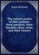 The ruined castles of Mid-Lothian: their position, their families, their ruins, and their history, John Dickson 