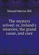 The mystery solved: or, Ireland's miseries; the grand cause, and cure, Edward Marcus Dill 