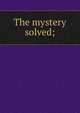 The mystery solved;, 