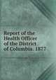Report of the Health Officer of the District of Columbia. 1877, 