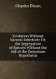 Evolution Without Natural Selection: Or, the Segregation of Species Without the Aid of the Darwinian Hypothesis, Dixon, Charles 