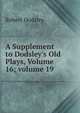 A Supplement to Dodsley's Old Plays, Volume 16; volume 19, Robert Dodsley 