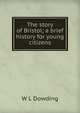 The story of Bristol; a brief history for young citizens, W L Dowding 