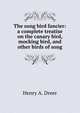The song bird fancier: a complete treatise on the canary bird, mocking bird, and other birds of song, Henry A. Dreer 