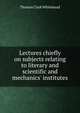 Lectures chiefly on subjects relating to literary and scientific and mechanics' institutes, Thomas Clark Whitehead 