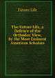 The Future Life, a Defence of the Orthodox View, by the Most Eminent American Scholars, Future Life 