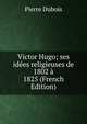 Victor Hugo; ses idees religieuses de 1802 a 1825 (French Edition), Pierre Dubois 