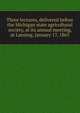 Three lectures, delivered before the Michigan state agricultural society, at its annual meeting, at Lansing, January 17, 1865, 