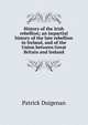 History of the Irish rebellion; an impartial history of the late rebellion in Ireland, and of the Union between Great Britain and Ireland, Patrick Duigenan 