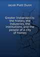 Greater Indianapolis: the history, the industries, the institutions, and the people of a city of homes, Jacob Piatt Dunn 
