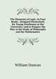 The Elements of Logic: In Four Books . Designed Particularly for Young Gentlemen at the University; and to Prepare the Way to the Study of Philosophy and the Mathematics, William Duncan 