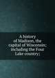 A history of Madison, the capital of Wisconsin; including the Four Lake country;, 