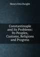 Constantinople and Its Problems: Its Peoples, Customs, Religions and Progress, Henry Otis Dwight 