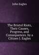 The Bristol Riots, Their Causes, Progress, and Consequences. by a Citizen J. Eagles, John Eagles 