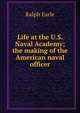 Life at the U.S. Naval Academy; the making of the American naval officer, Ralph Earle 